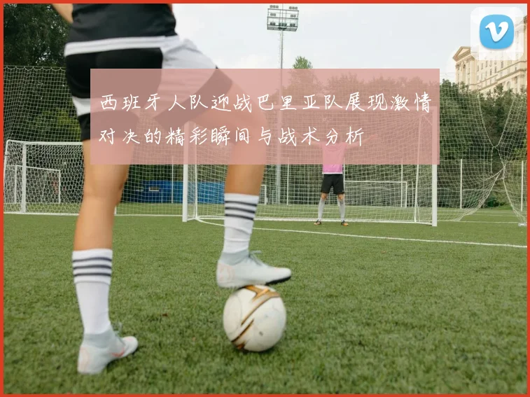 西班牙人队迎战巴里亚队展现激情对决的精彩瞬间与战术分析