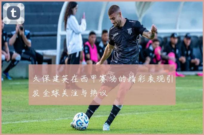 久保建英在西甲赛场的精彩表现引发全球关注与热议