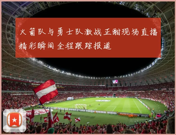 火箭队与勇士队激战正酣现场直播精彩瞬间全程跟踪报道