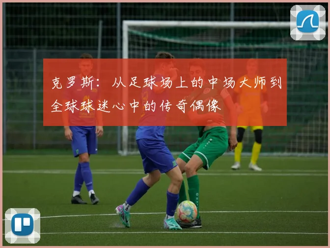 克罗斯：从足球场上的中场大师到全球球迷心中的传奇偶像