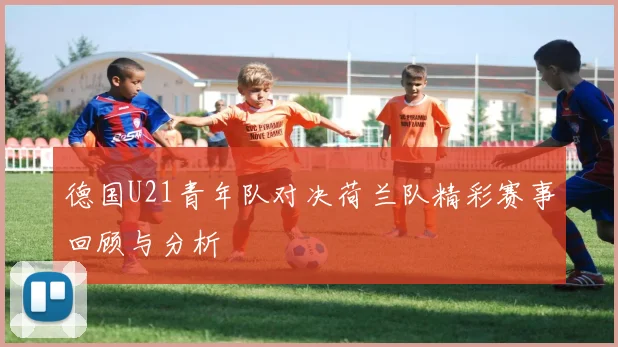 德国U21青年队对决荷兰队精彩赛事回顾与分析