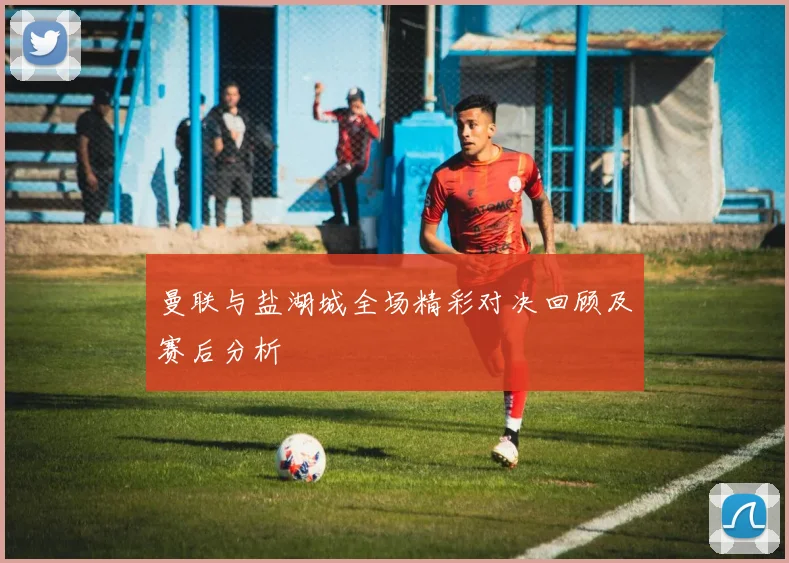 曼联与盐湖城全场精彩对决回顾及赛后分析