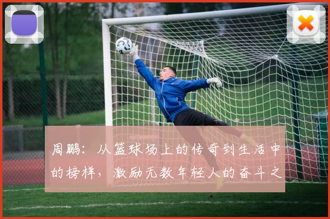 周鹏：从篮球场上的传奇到生活中的榜样，激励无数年轻人的奋斗之路
