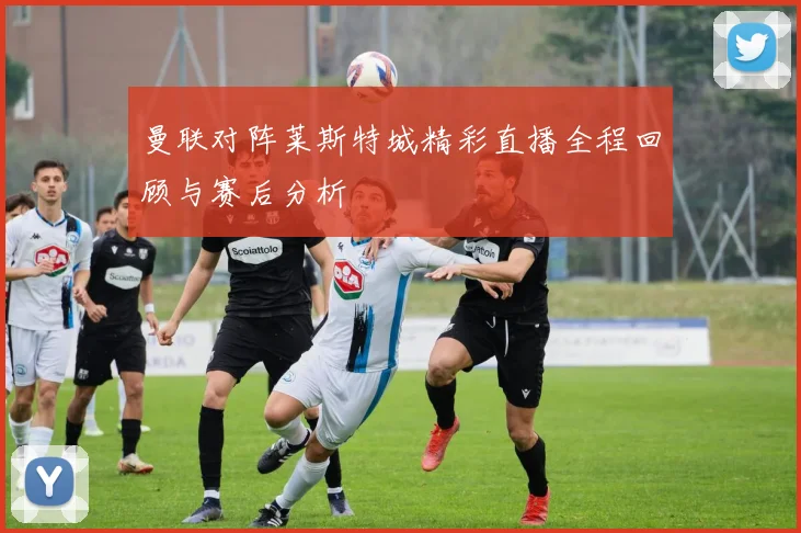 曼联对阵莱斯特城精彩直播全程回顾与赛后分析