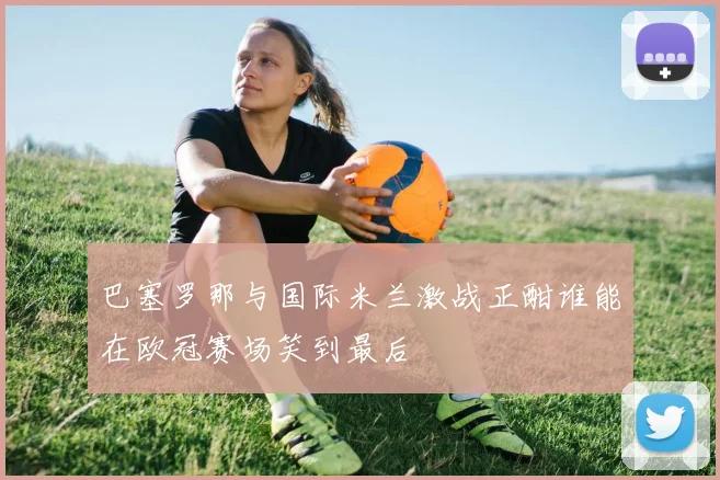 巴塞罗那与国际米兰激战正酣谁能在欧冠赛场笑到最后