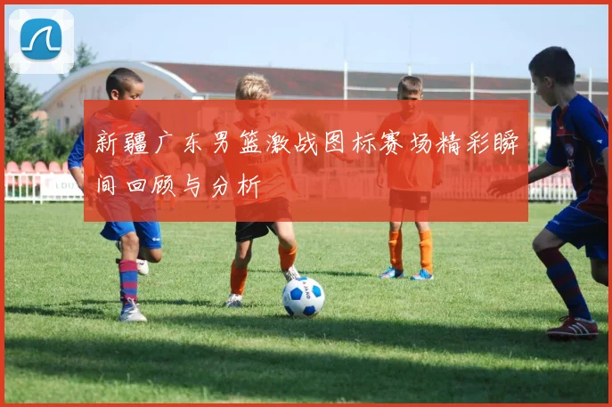新疆广东男篮激战图标赛场精彩瞬间回顾与分析