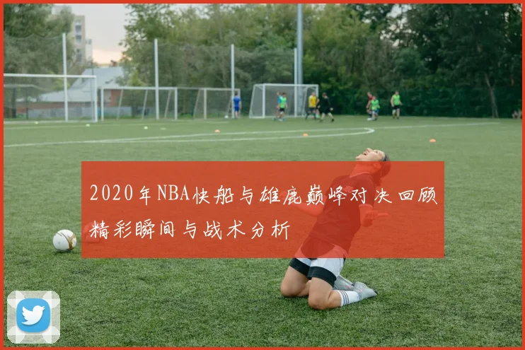 2020年NBA快船与雄鹿巅峰对决回顾精彩瞬间与战术分析