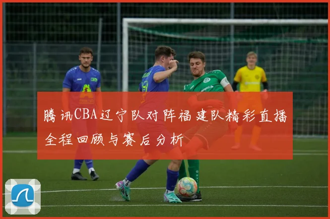 腾讯CBA辽宁队对阵福建队精彩直播全程回顾与赛后分析