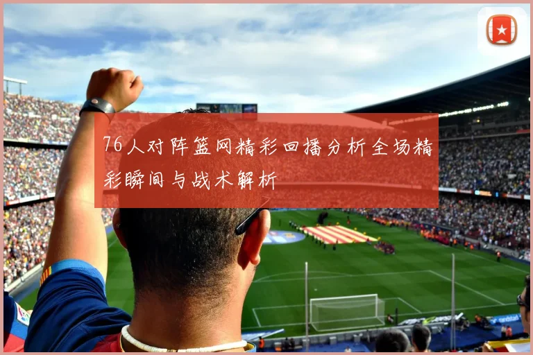 76人对阵篮网精彩回播分析全场精彩瞬间与战术解析