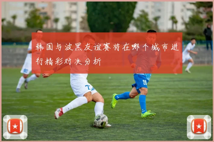 韩国与波黑友谊赛将在哪个城市进行精彩对决分析