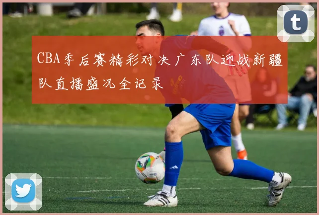 CBA季后赛精彩对决广东队迎战新疆队直播盛况全记录