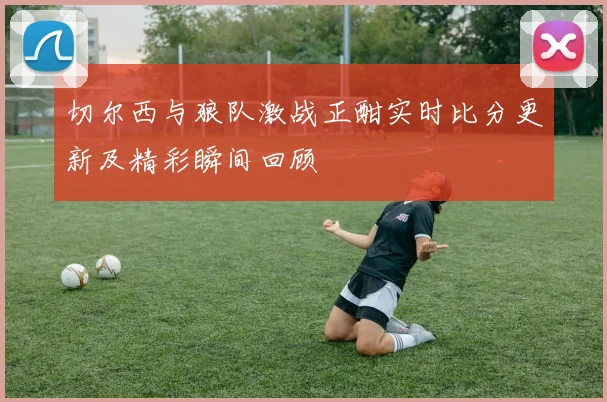 切尔西与狼队激战正酣实时比分更新及精彩瞬间回顾