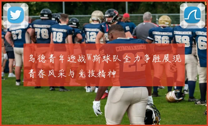 乌德青年迎战W斯球队全力争胜展现青春风采与竞技精神