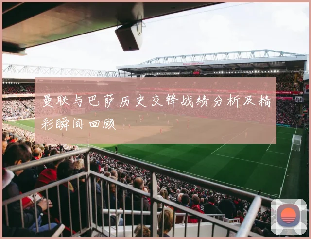 曼联与巴萨历史交锋战绩分析及精彩瞬间回顾