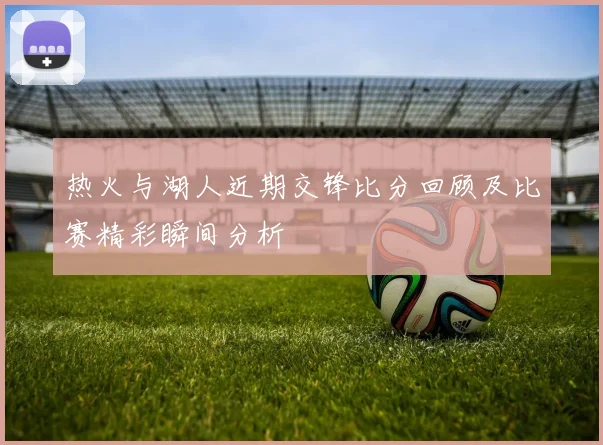 热火与湖人近期交锋比分回顾及比赛精彩瞬间分析