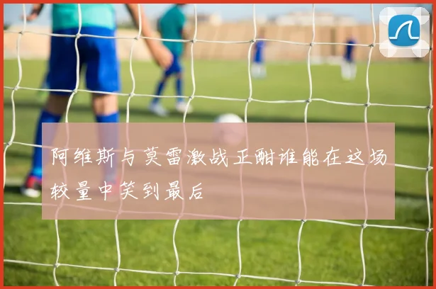 阿维斯与莫雷激战正酣谁能在这场较量中笑到最后