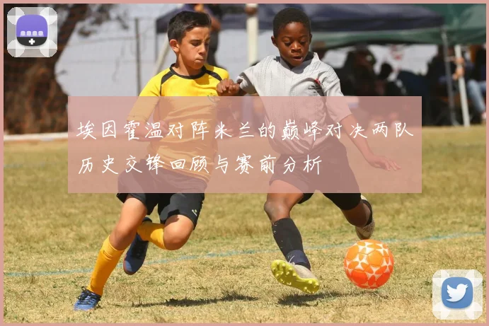 埃因霍温对阵米兰的巅峰对决两队历史交锋回顾与赛前分析