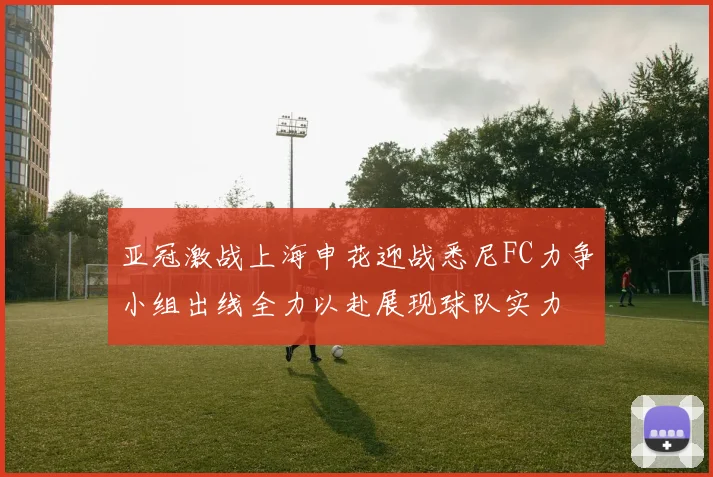 亚冠激战上海申花迎战悉尼FC力争小组出线全力以赴展现球队实力
