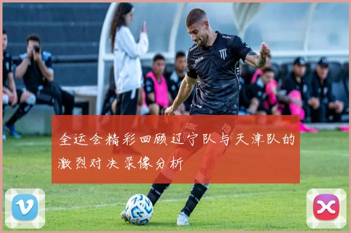 全运会精彩回顾辽宁队与天津队的激烈对决录像分析