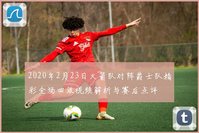 2020年2月23日火箭队对阵爵士队精彩全场回放视频解析与赛后点评