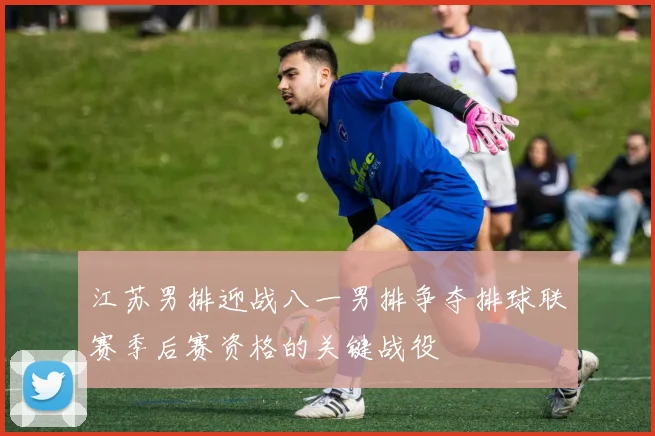 江苏男排迎战八一男排争夺排球联赛季后赛资格的关键战役