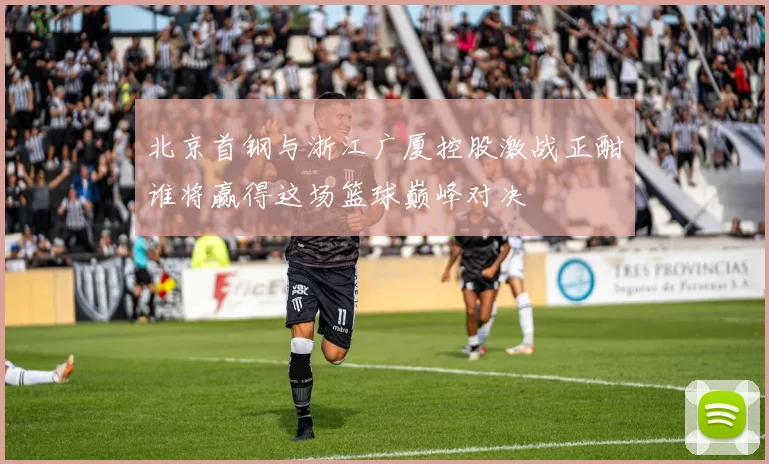 北京首钢与浙江广厦控股激战正酣谁将赢得这场篮球巅峰对决