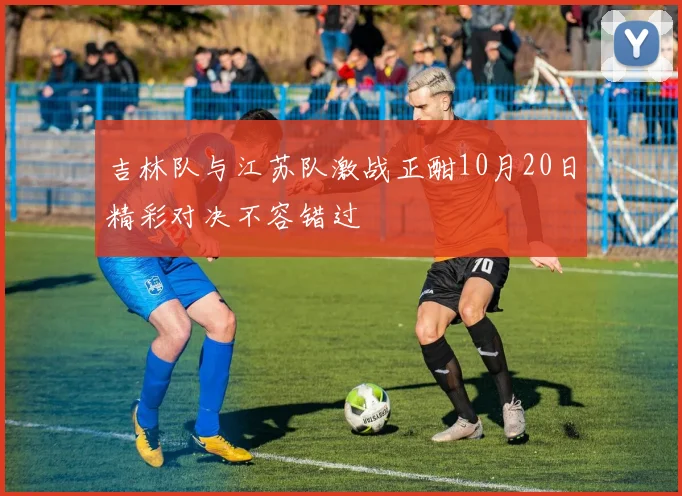 吉林队与江苏队激战正酣10月20日精彩对决不容错过
