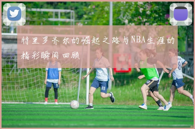 特里罗齐尔的崛起之路与NBA生涯的精彩瞬间回顾