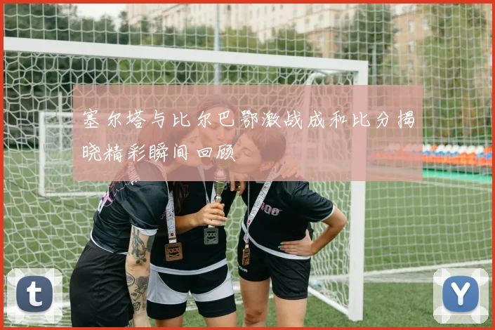 塞尔塔与比尔巴鄂激战成和比分揭晓精彩瞬间回顾