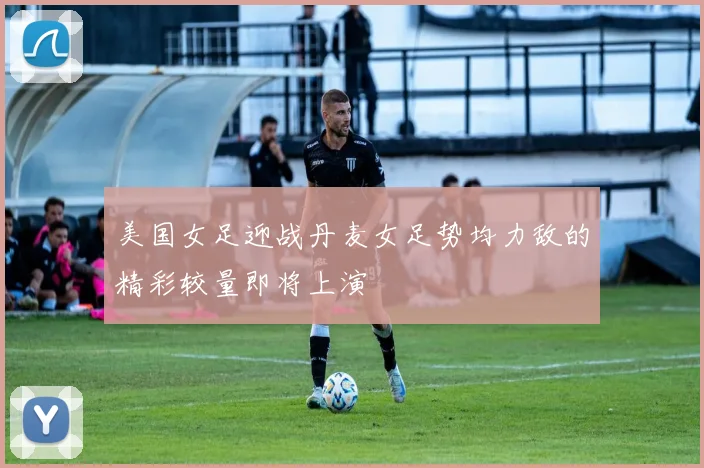美国女足迎战丹麦女足势均力敌的精彩较量即将上演