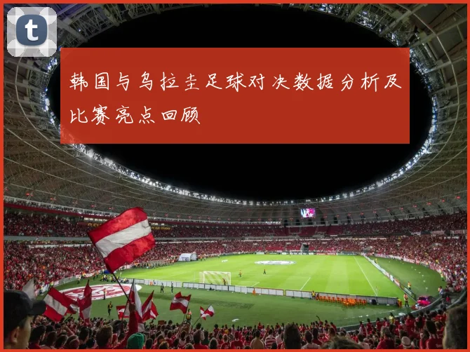 韩国与乌拉圭足球对决数据分析及比赛亮点回顾