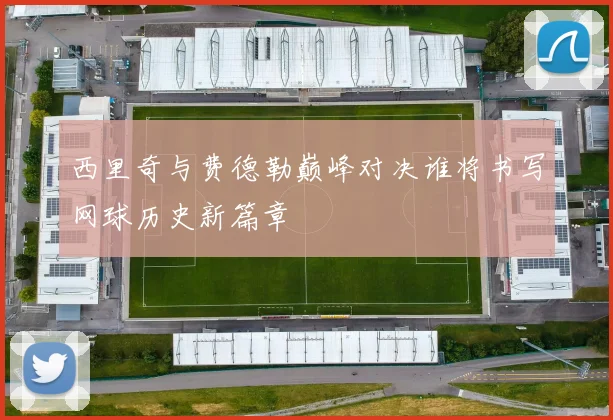 西里奇与费德勒巅峰对决谁将书写网球历史新篇章