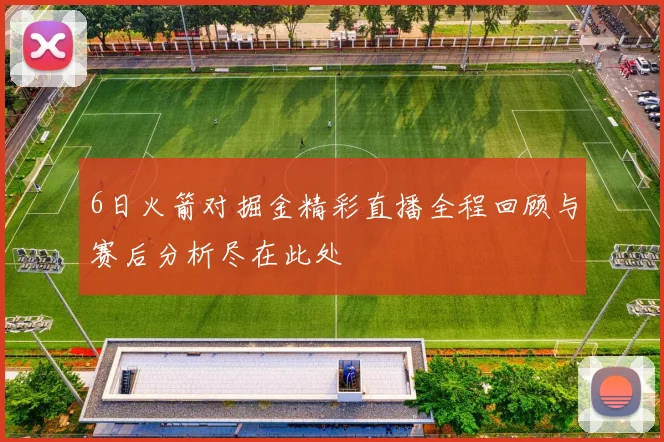 6日火箭对掘金精彩直播全程回顾与赛后分析尽在此处