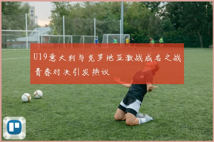 U19意大利与克罗地亚激战成名之战青春对决引发热议