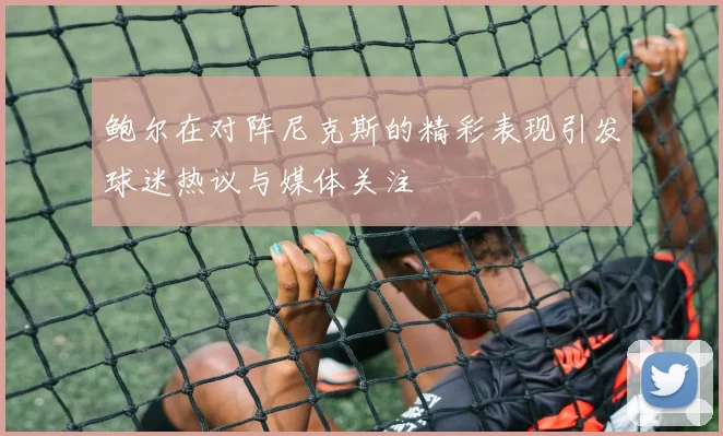 鲍尔在对阵尼克斯的精彩表现引发球迷热议与媒体关注