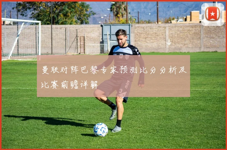 曼联对阵巴黎专家预测比分分析及比赛前瞻详解