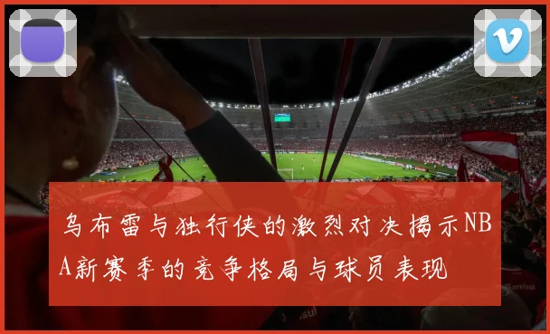 乌布雷与独行侠的激烈对决揭示NBA新赛季的竞争格局与球员表现