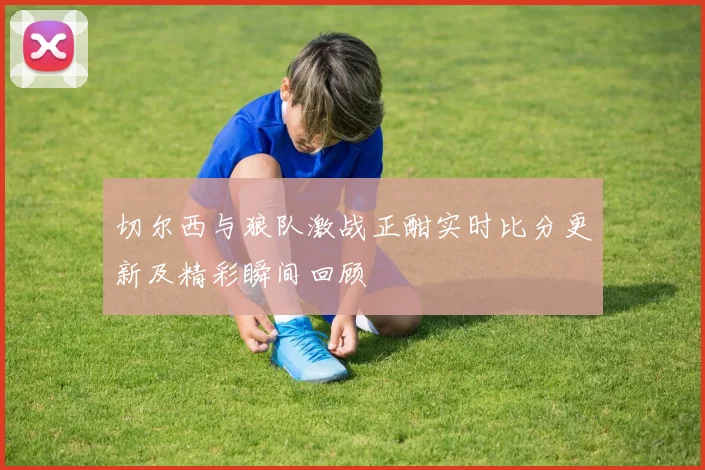 切尔西与狼队激战正酣实时比分更新及精彩瞬间回顾