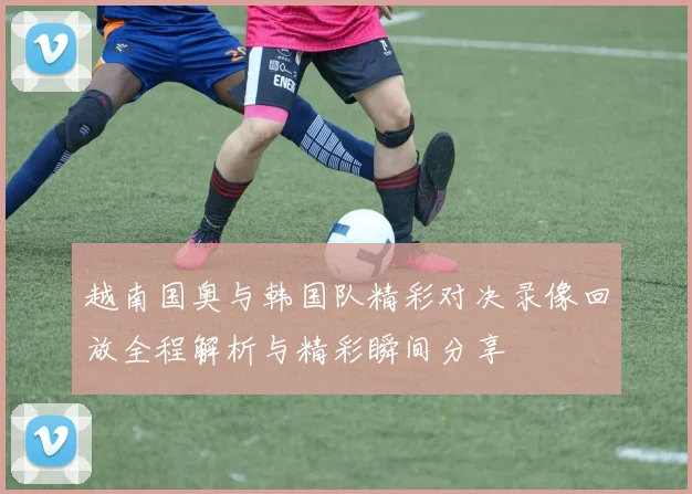 越南国奥与韩国队精彩对决录像回放全程解析与精彩瞬间分享
