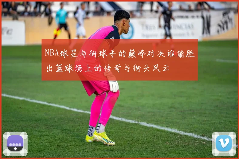 NBA球星与街球手的巅峰对决谁能胜出篮球场上的传奇与街头风云