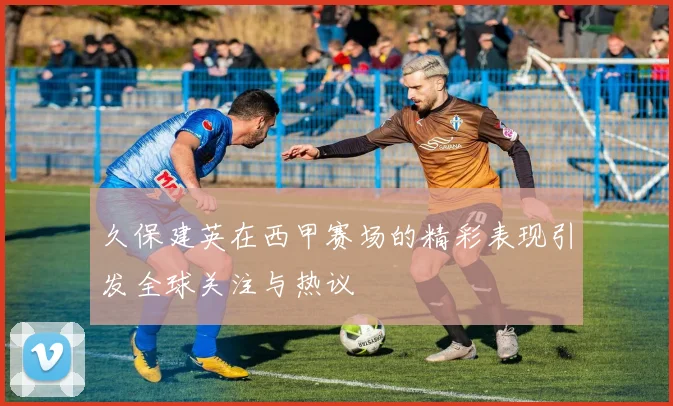 久保建英在西甲赛场的精彩表现引发全球关注与热议