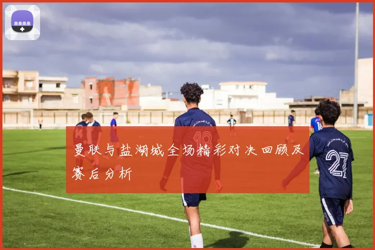 曼联与盐湖城全场精彩对决回顾及赛后分析