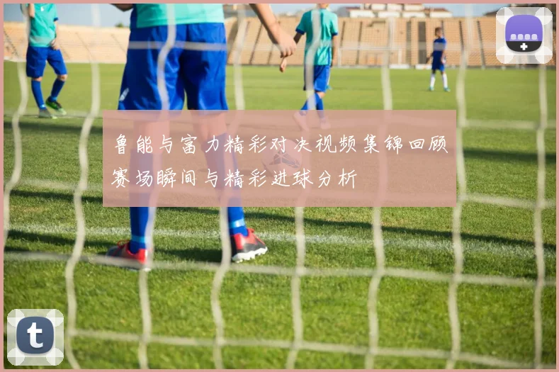 鲁能与富力精彩对决视频集锦回顾赛场瞬间与精彩进球分析