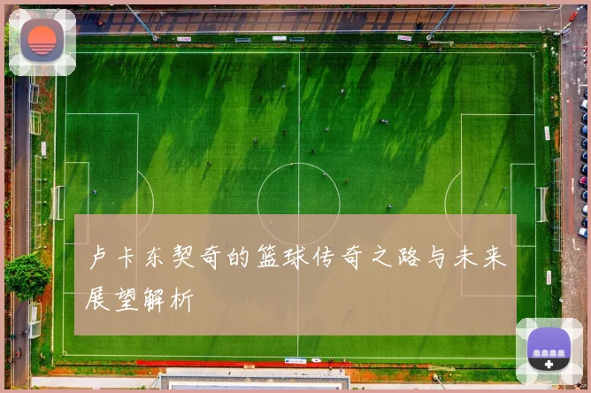 卢卡东契奇的篮球传奇之路与未来展望解析