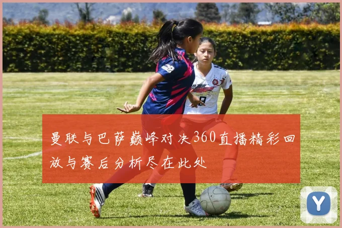 曼联与巴萨巅峰对决360直播精彩回放与赛后分析尽在此处