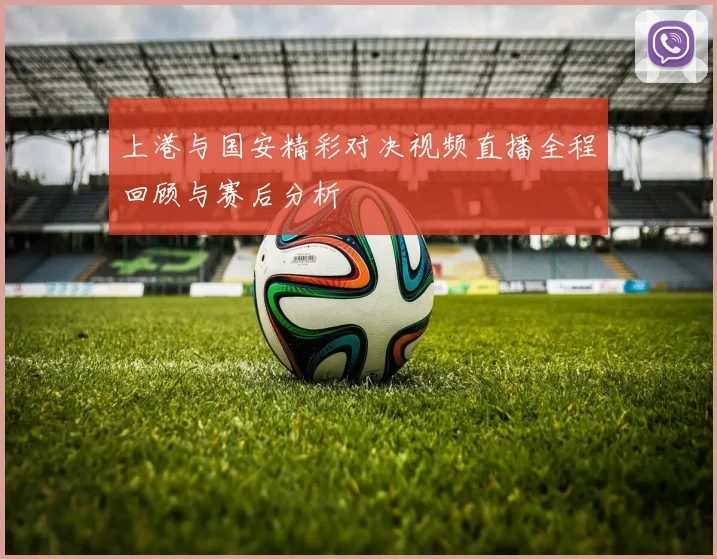 上港与国安精彩对决视频直播全程回顾与赛后分析
