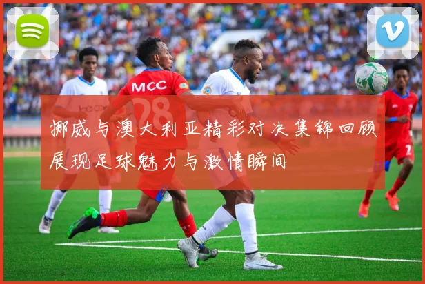 挪威与澳大利亚精彩对决集锦回顾展现足球魅力与激情瞬间