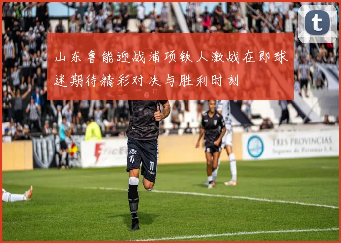 山东鲁能迎战浦项铁人激战在即球迷期待精彩对决与胜利时刻