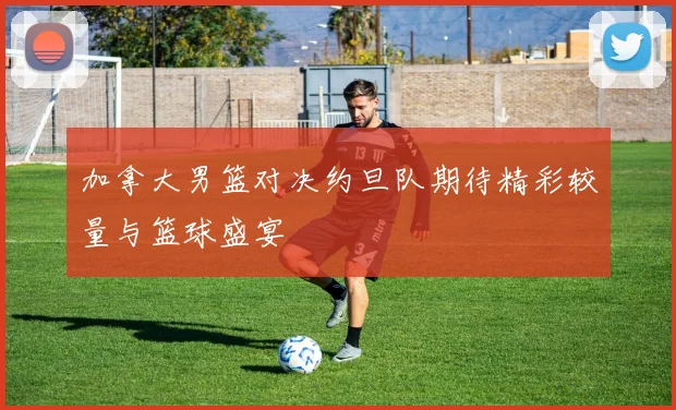 加拿大男篮对决约旦队期待精彩较量与篮球盛宴
