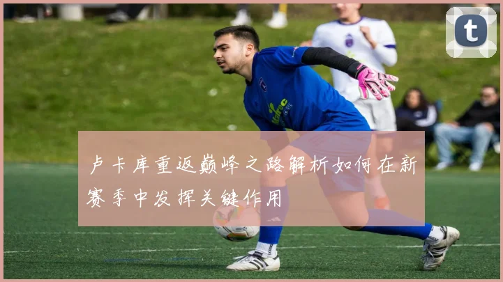 卢卡库重返巅峰之路解析如何在新赛季中发挥关键作用